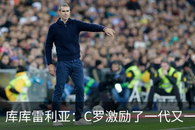 库库雷利亚：C罗激励了一代又一代的年轻人，和他对阵是一种荣幸